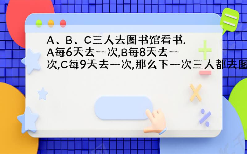 A、B、C三人去图书馆看书.A每6天去一次,B每8天去一次,C每9天去一次,那么下一次三人都去图书馆是多少天以后?