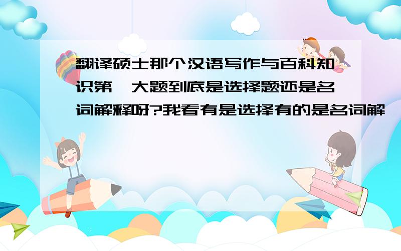 翻译硕士那个汉语写作与百科知识第一大题到底是选择题还是名词解释呀?我看有是选择有的是名词解