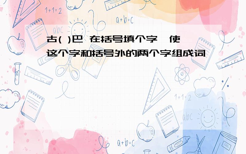 古( )巴 在括号填个字、使这个字和括号外的两个字组成词