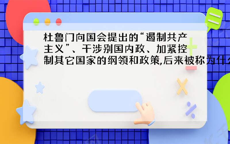 杜鲁门向国会提出的“遏制共产主义”、干涉别国内政、加紧控制其它国家的纲领和政策,后来被称为什么?有何重要历史意义?