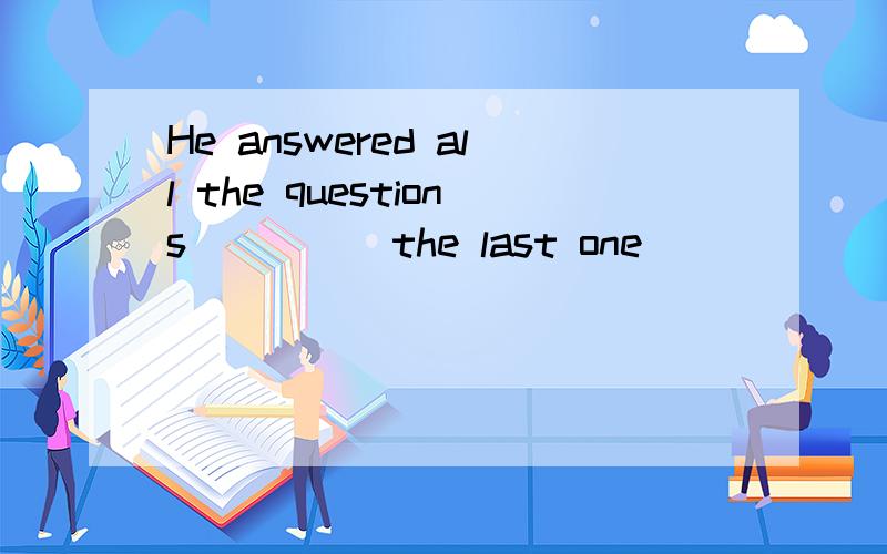 He answered all the questions_____the last one