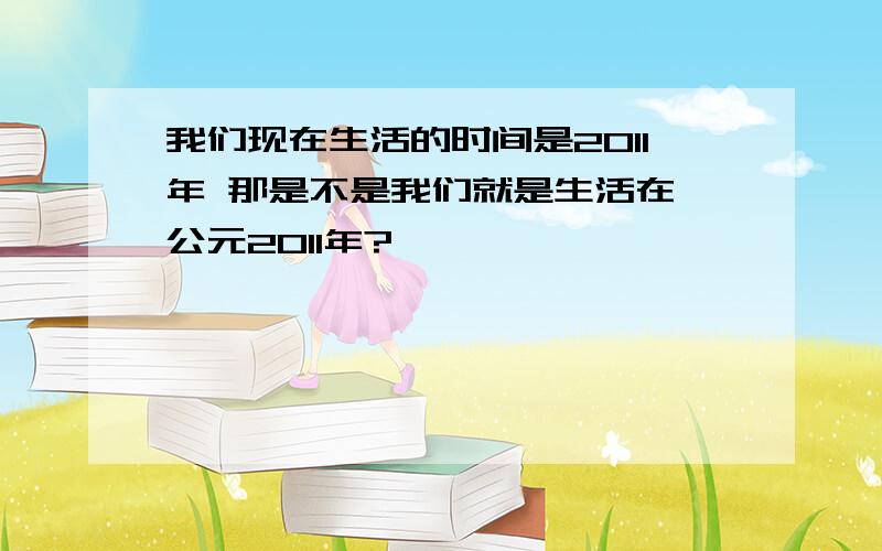 我们现在生活的时间是2011年 那是不是我们就是生活在 公元2011年?