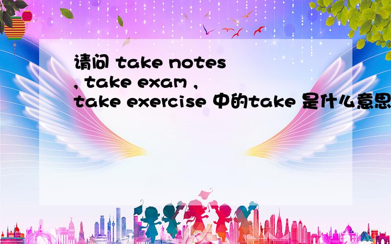 请问 take notes , take exam , take exercise 中的take 是什么意思?谢谢.