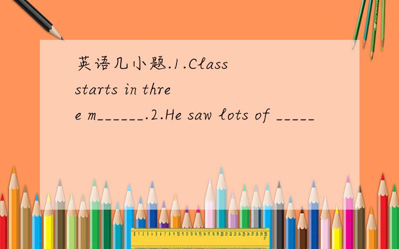 英语几小题.1.Class starts in three m______.2.He saw lots of _____