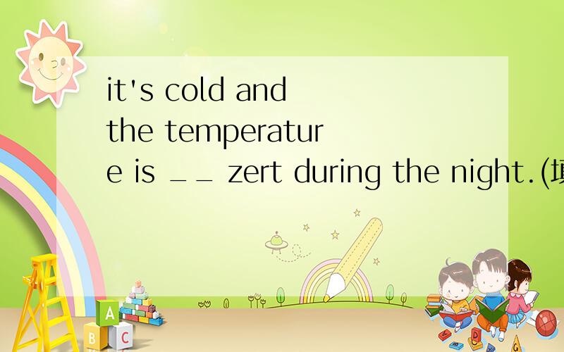 it's cold and the temperature is __ zert during the night.(填