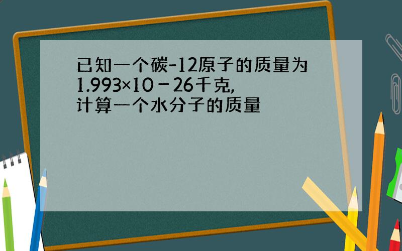 已知一个碳-12原子的质量为1.993×10－26千克,计算一个水分子的质量