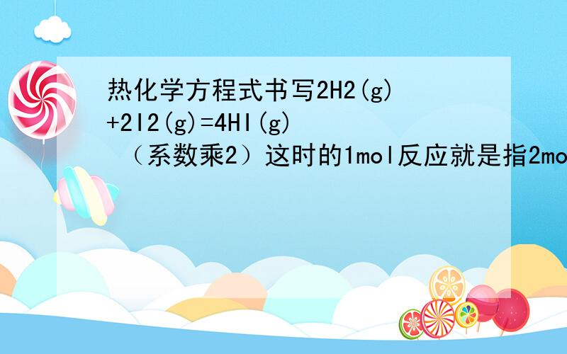 热化学方程式书写2H2(g)+2I2(g)=4HI(g) （系数乘2）这时的1mol反应就是指2mol氢气和2mol碘蒸