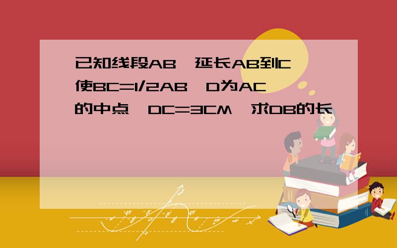 已知线段AB,延长AB到C,使BC=1/2AB,D为AC的中点,DC=3CM,求DB的长