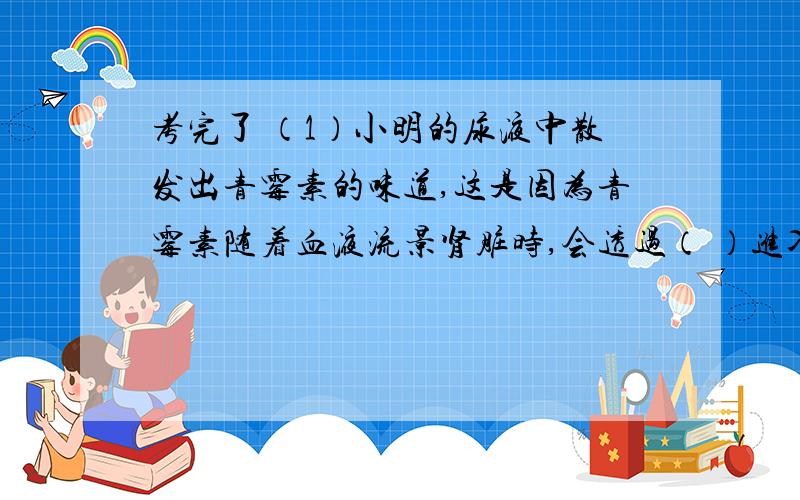 考完了 （1）小明的尿液中散发出青霉素的味道,这是因为青霉素随着血液流景肾脏时,会透过（ ）进入肾小囊中形成（ ）（2）