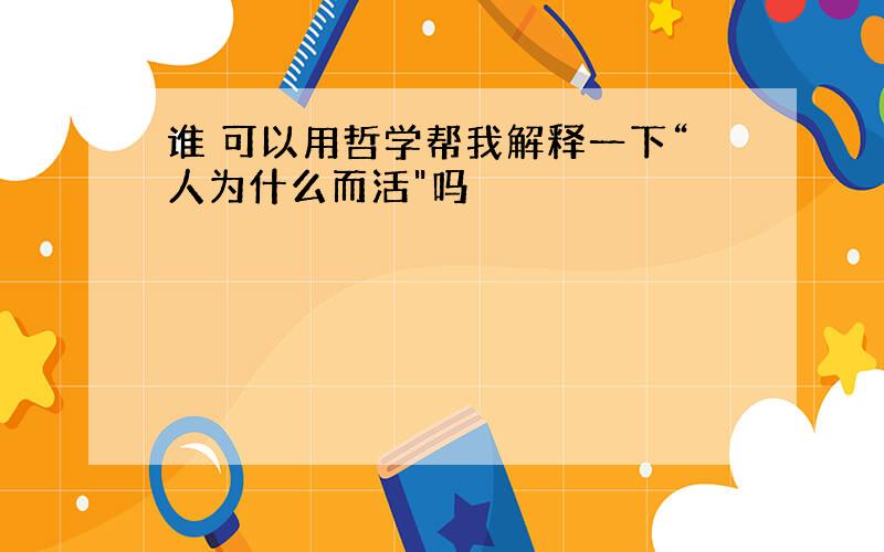 谁 可以用哲学帮我解释一下“人为什么而活