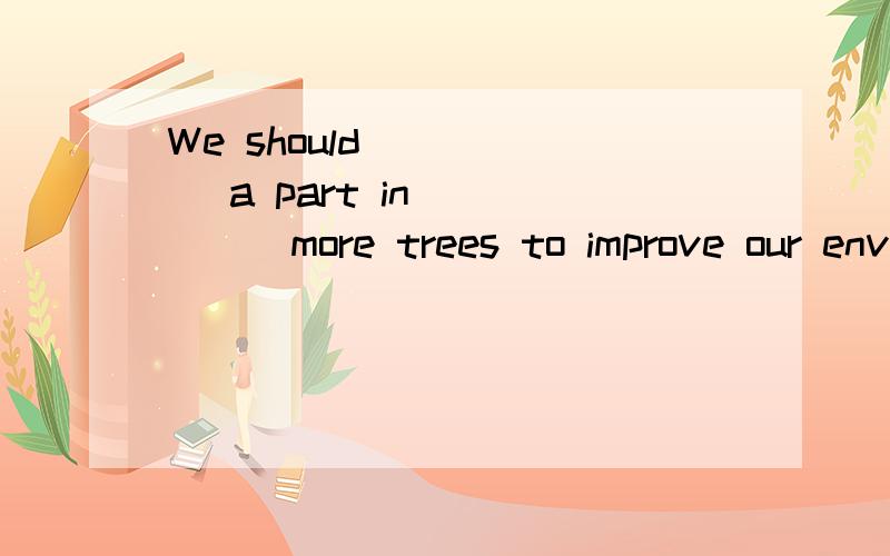 We should _____ a part in _____more trees to improve our env