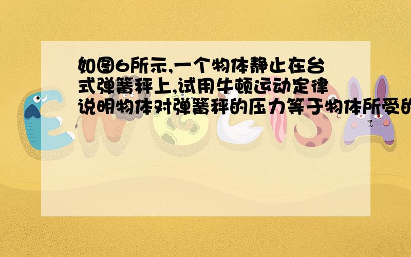 如图6所示,一个物体静止在台式弹簧秤上,试用牛顿运动定律说明物体对弹簧秤的压力等于物体所受的重力的道理