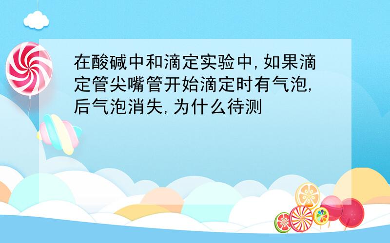 在酸碱中和滴定实验中,如果滴定管尖嘴管开始滴定时有气泡,后气泡消失,为什么待测