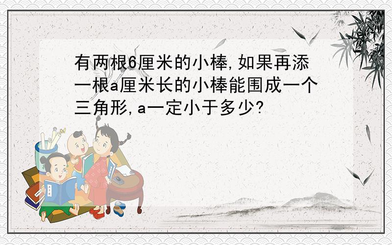 有两根6厘米的小棒,如果再添一根a厘米长的小棒能围成一个三角形,a一定小于多少?