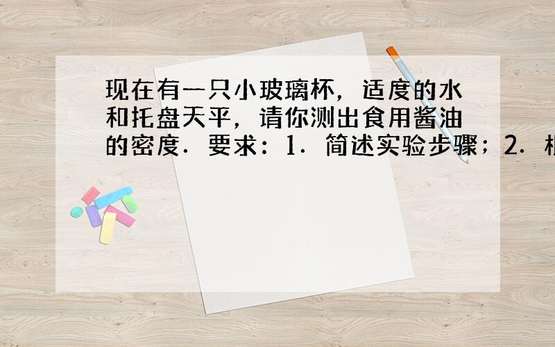 现在有一只小玻璃杯，适度的水和托盘天平，请你测出食用酱油的密度．要求：1．简述实验步骤；2．根据实验测得的数据（用字母表