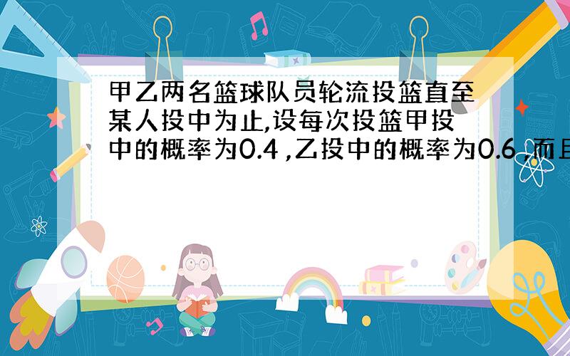 甲乙两名篮球队员轮流投篮直至某人投中为止,设每次投篮甲投中的概率为0.4 ,乙投中的概率为0.6 ,而且不受其他次投篮结