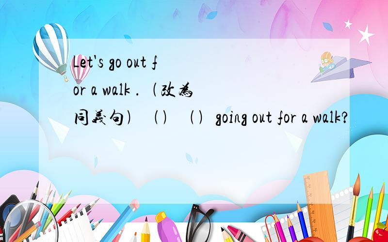 Let's go out for a walk .﹙改为同义句﹚﹙﹚﹙﹚going out for a walk?