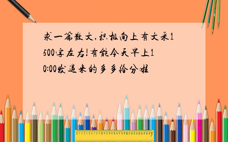 求一篇散文,积极向上有文采1500字左右!有能今天早上10:00发过来的多多给分啦