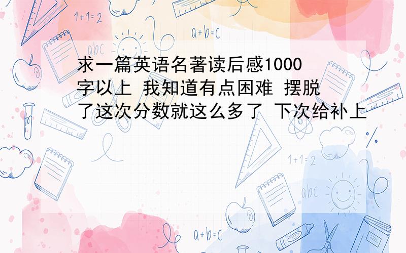 求一篇英语名著读后感1000字以上 我知道有点困难 摆脱了这次分数就这么多了 下次给补上