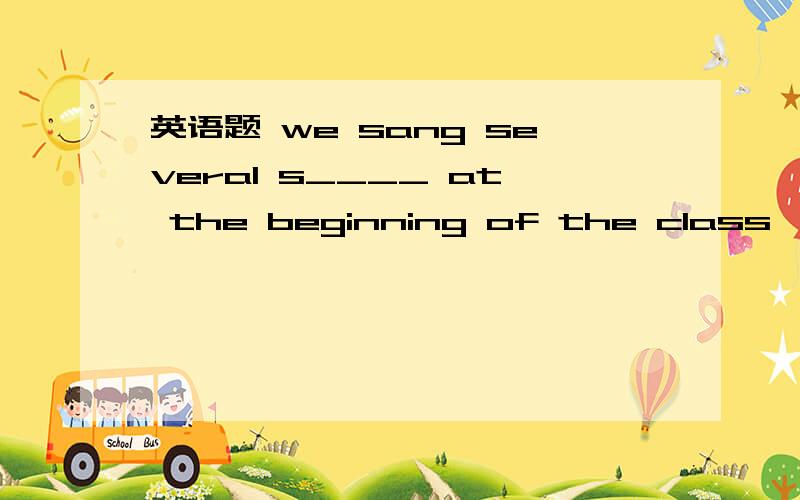 英语题 we sang several s____ at the beginning of the class