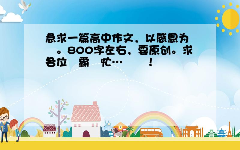 急求一篇高中作文，以感恩为話題。800字左右，要原创。求各位學霸幫忙…謝謝！