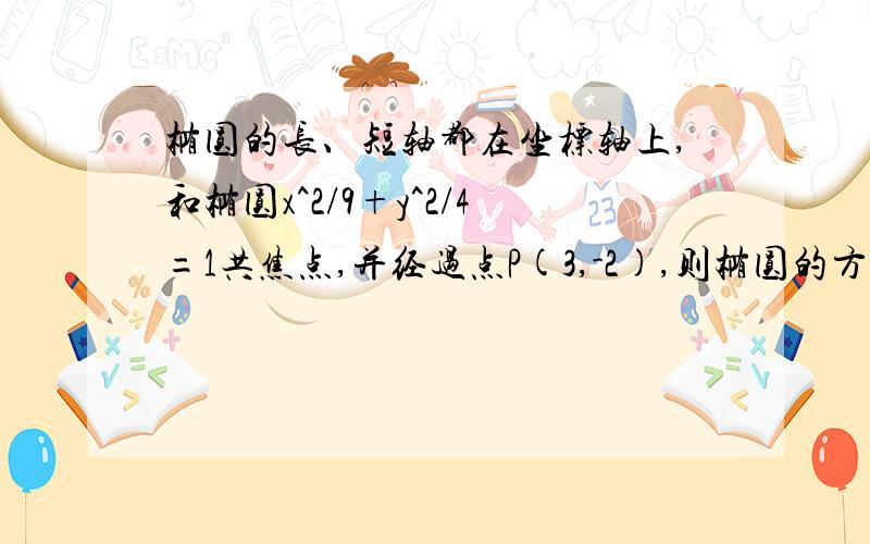 椭圆的长、短轴都在坐标轴上,和椭圆x^2/9+y^2/4=1共焦点,并经过点P(3,-2),则椭圆的方程为