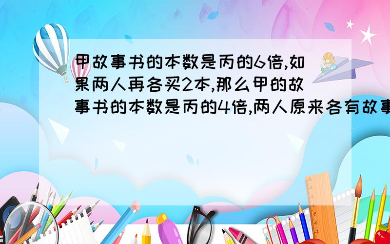 甲故事书的本数是丙的6倍,如果两人再各买2本,那么甲的故事书的本数是丙的4倍,两人原来各有故事书几本?