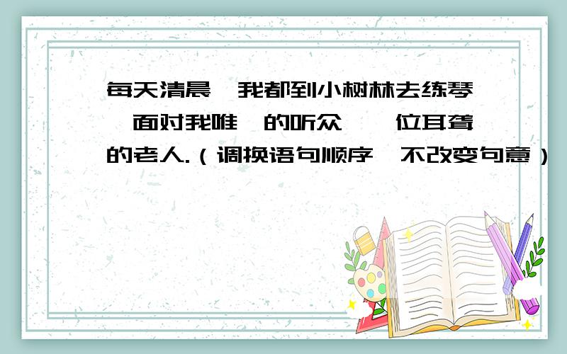 每天清晨,我都到小树林去练琴,面对我唯一的听众,一位耳聋的老人.（调换语句顺序,不改变句意）