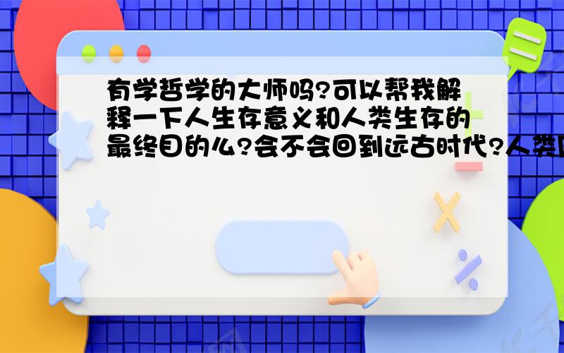 有学哲学的大师吗?可以帮我解释一下人生存意义和人类生存的最终目的么?会不会回到远古时代?人类周而复始的活着,究竟有什么目