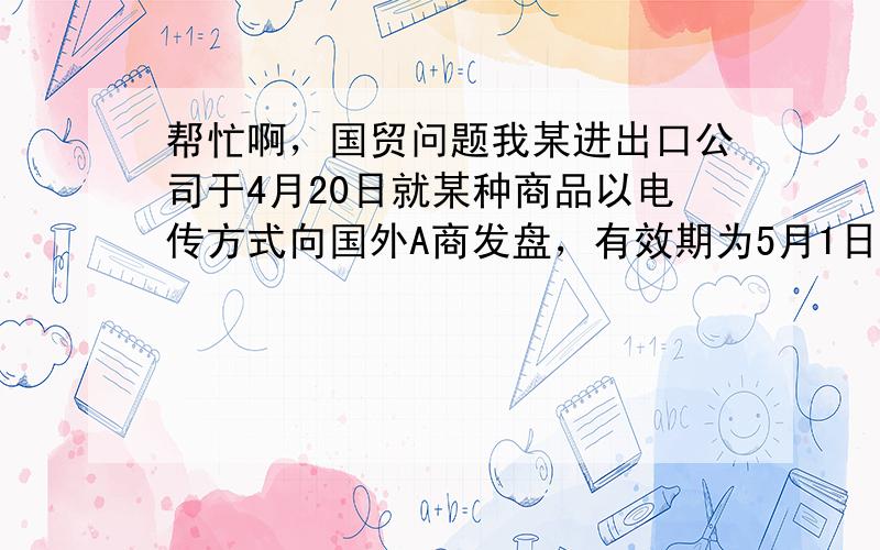 帮忙啊，国贸问题我某进出口公司于4月20日就某种商品以电传方式向国外A商发盘，有效期为5月1日复到。4月29日我受到B商