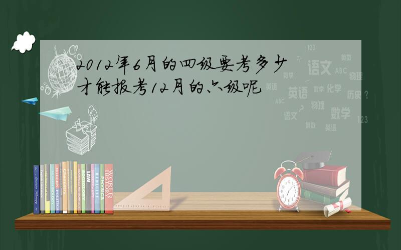 2012年6月的四级要考多少才能报考12月的六级呢