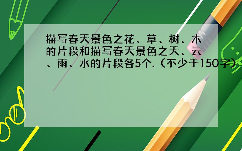 描写春天景色之花、草、树、木的片段和描写春天景色之天、云、雨、水的片段各5个.（不少于150字）急!