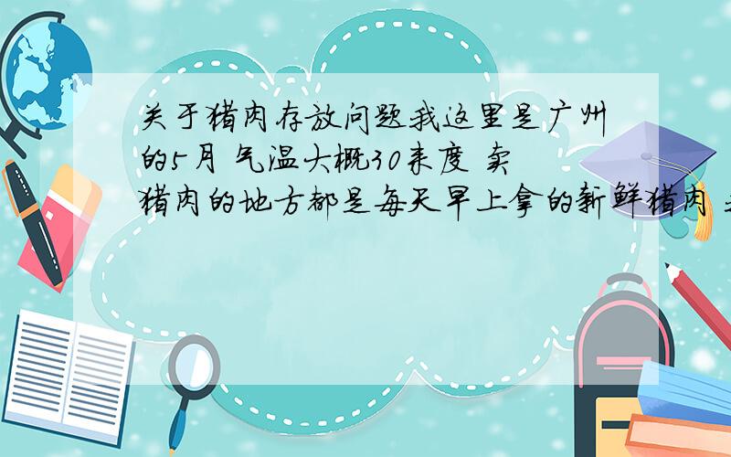 关于猪肉存放问题我这里是广州的5月 气温大概30来度 卖猪肉的地方都是每天早上拿的新鲜猪肉 我大概十点左右去买了以后 用