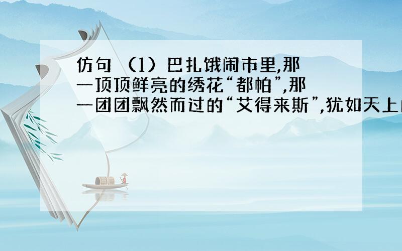 仿句 （1）巴扎饿闹市里,那一顶顶鲜亮的绣花“都帕”,那一团团飘然而过的“艾得来斯”,犹如天上的朵朵