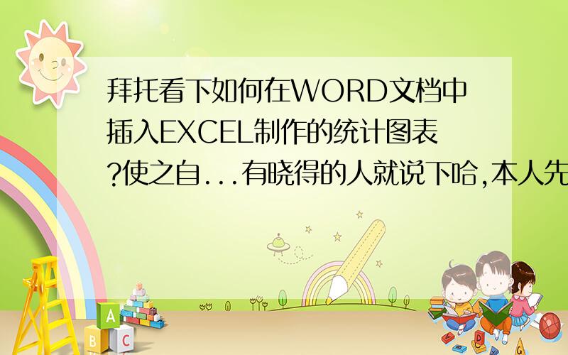 拜托看下如何在WORD文档中插入EXCEL制作的统计图表?使之自...有晓得的人就说下哈,本人先在此谢谢各位了5H