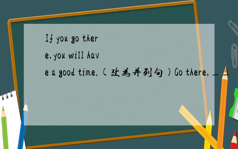 If you go there,you will have a good time.(改为并列句)Go there,__