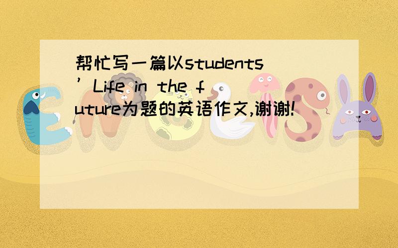 帮忙写一篇以students’Life in the future为题的英语作文,谢谢!