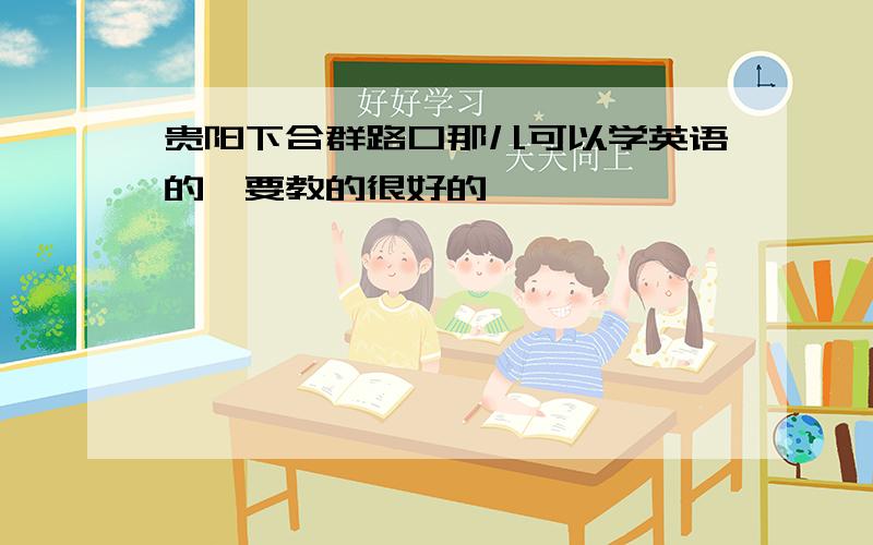 贵阳下合群路口那儿可以学英语的,要教的很好的