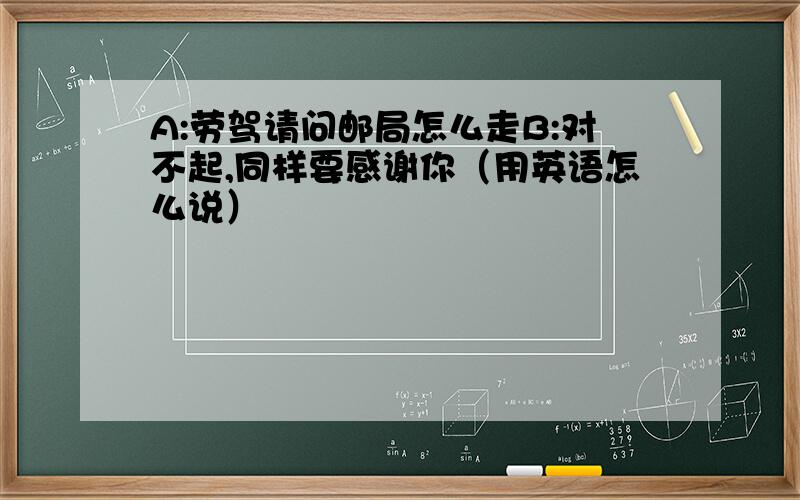 A:劳驾请问邮局怎么走B:对不起,同样要感谢你（用英语怎么说）