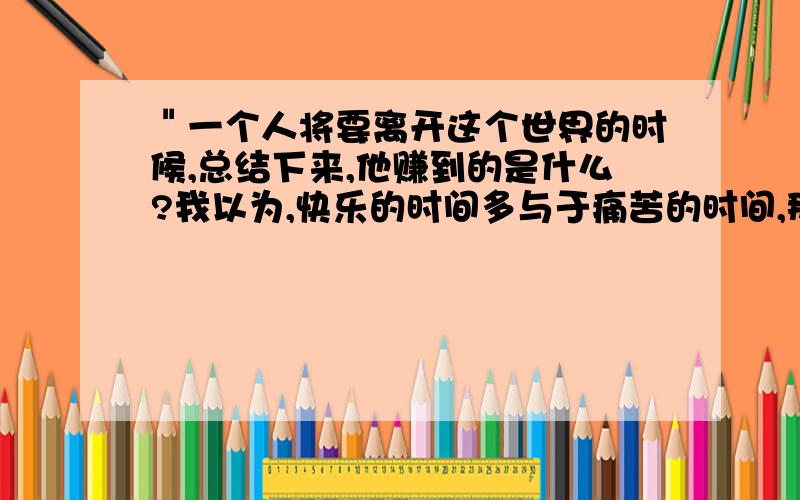 ＂一个人将要离开这个世界的时候,总结下来,他赚到的是什么?我以为,快乐的时间多与于痛苦的时间,那就是你赚到的.＂理解这句