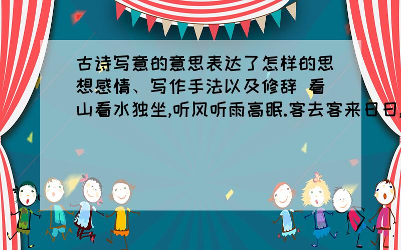 古诗写意的意思表达了怎样的思想感情、写作手法以及修辞 看山看水独坐,听风听雨高眠.客去客来日日,花开花落年年.半小时之内