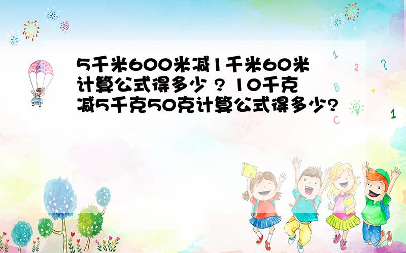 5千米600米减1千米60米计算公式得多少 ? 10千克减5千克50克计算公式得多少?