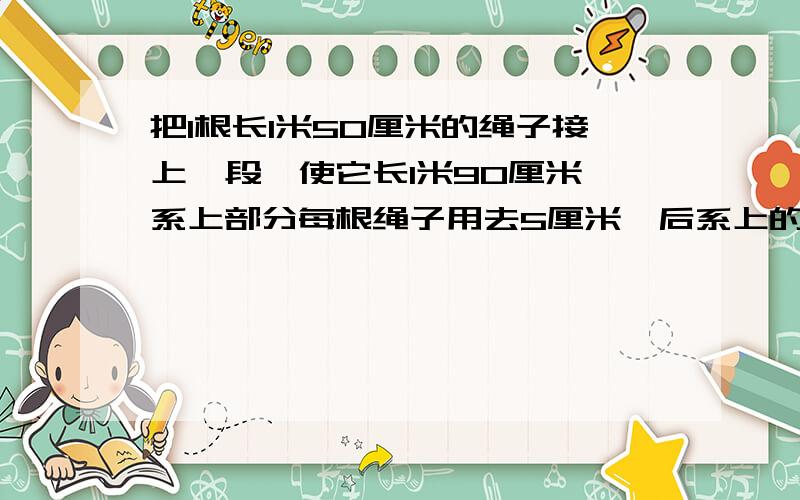 把1根长1米50厘米的绳子接上一段,使它长1米90厘米,系上部分每根绳子用去5厘米,后系上的这段绳子长多少?