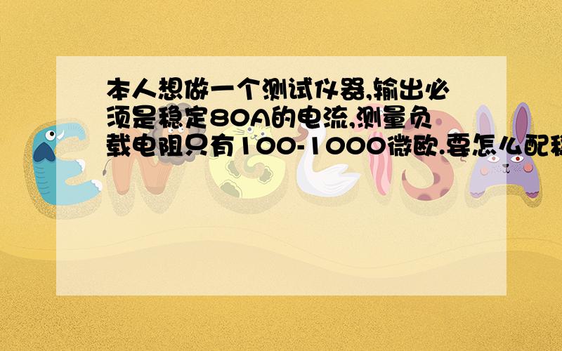 本人想做一个测试仪器,输出必须是稳定80A的电流,测量负载电阻只有100-1000微欧.要怎么配稳压电源啊?