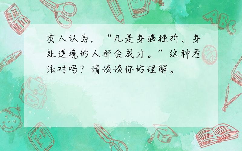 有人认为，“凡是身遇挫折、身处逆境的人都会成才。”这种看法对吗？请谈谈你的理解。