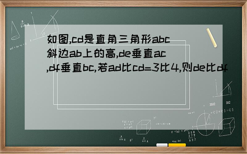 如图,cd是直角三角形abc斜边ab上的高,de垂直ac,df垂直bc,若ad比cd=3比4,则de比df