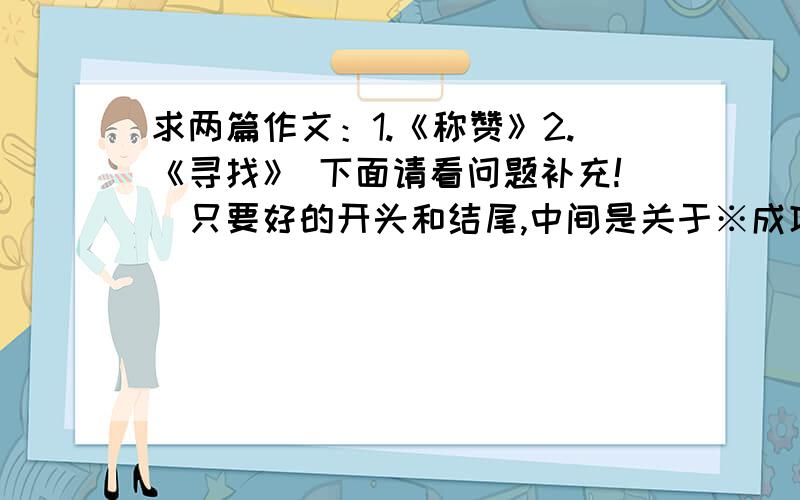 求两篇作文：1.《称赞》2.《寻找》 下面请看问题补充!（只要好的开头和结尾,中间是关于※成功※的）