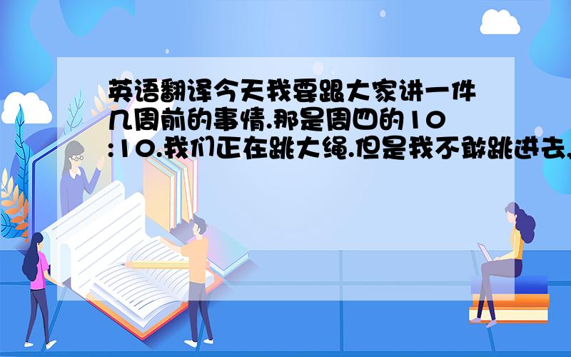 英语翻译今天我要跟大家讲一件几周前的事情.那是周四的10:10.我们正在跳大绳.但是我不敢跳进去,因为我很害怕绳子打到我