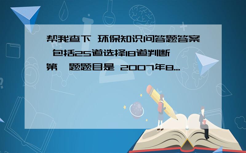 帮我查下 环保知识问答题答案 包括25道选择18道判断 第一题题目是 2007年8...