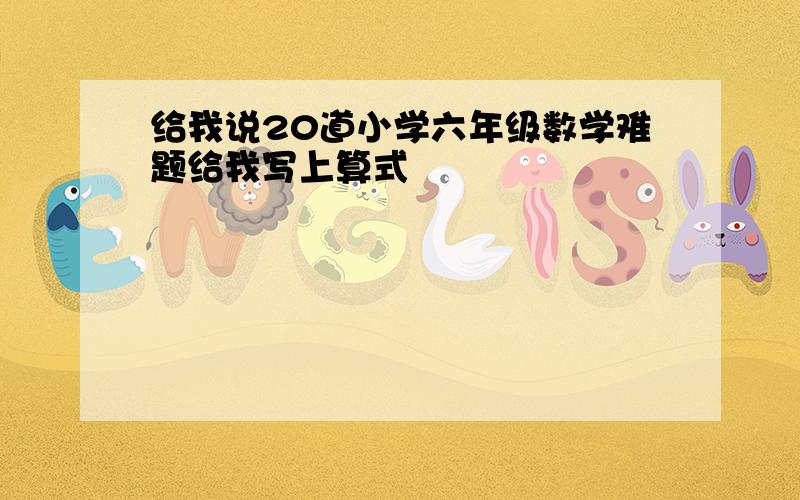 给我说20道小学六年级数学难题给我写上算式